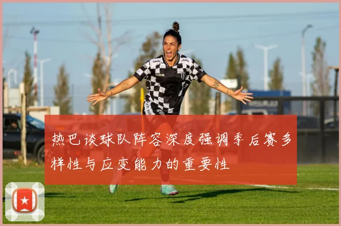 热巴谈球队阵容深度强调季后赛多样性与应变能力的重要性