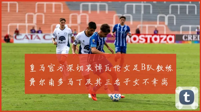 皇马官方深切哀悼瓦伦女足B队教练费尔南多马丁及其三名子女不幸离世