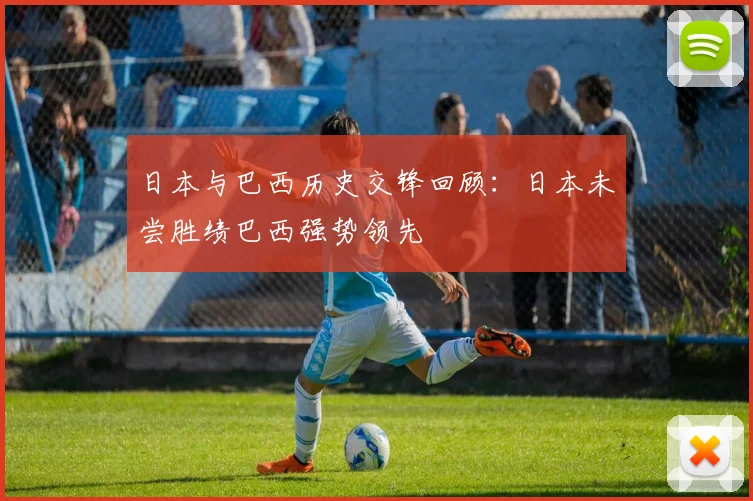 日本与巴西历史交锋回顾：日本未尝胜绩巴西强势领先