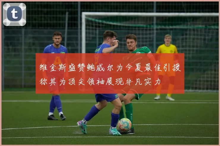 维金斯盛赞鲍威尔为今夏最佳引援称其为顶尖领袖展现非凡实力