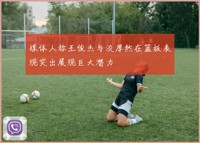 媒体人称王俊杰与淡厚然在篮板表现突出展现巨大潜力