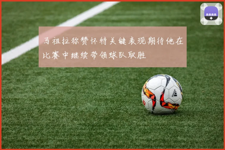 马祖拉称赞怀特关键表现期待他在比赛中继续带领球队取胜