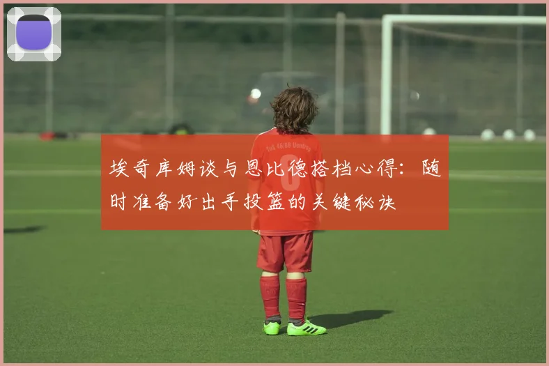 埃奇库姆谈与恩比德搭档心得：随时准备好出手投篮的关键秘诀
