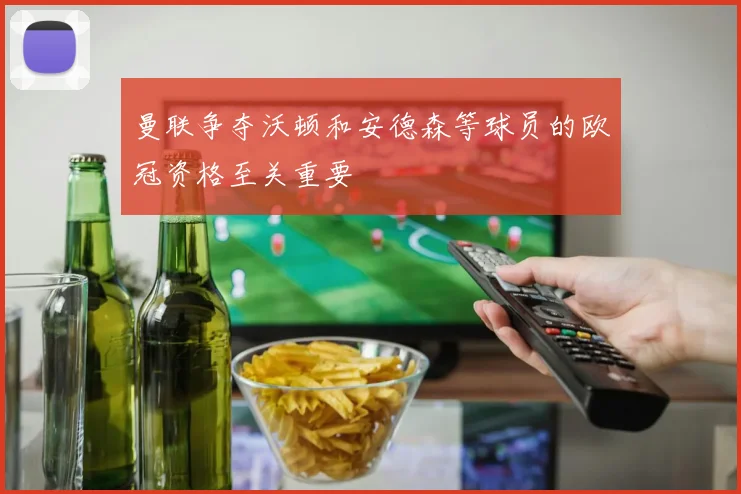 曼联争夺沃顿和安德森等球员的欧冠资格至关重要