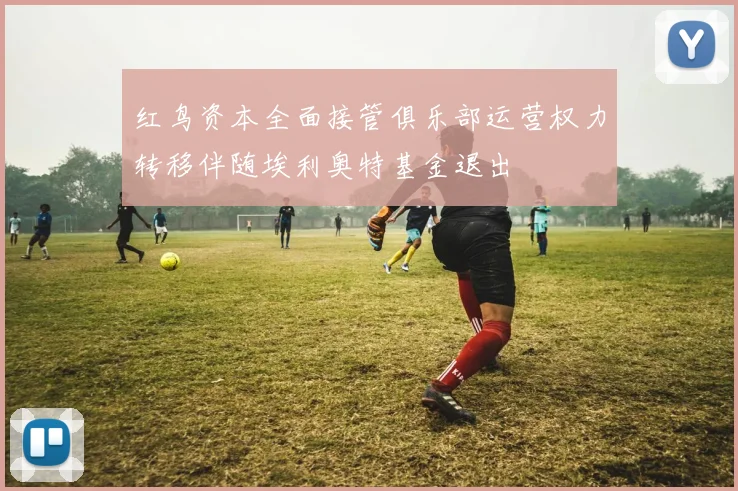 红鸟资本全面接管俱乐部运营权力转移伴随埃利奥特基金退出