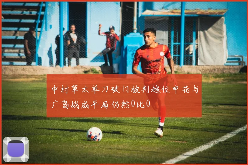 中村草太单刀破门被判越位申花与广岛战成平局仍然0比0