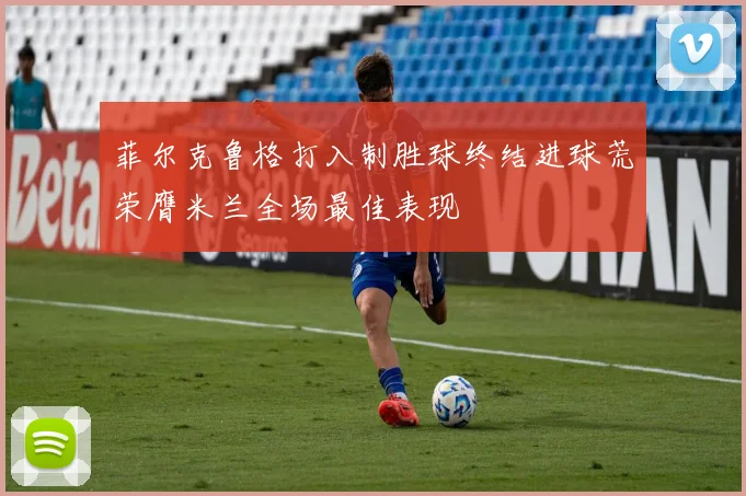 菲尔克鲁格打入制胜球终结进球荒荣膺米兰全场最佳表现