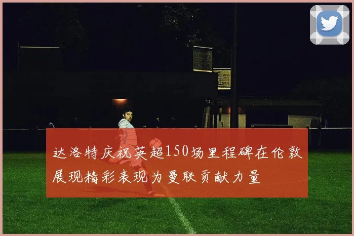 达洛特庆祝英超150场里程碑在伦敦展现精彩表现为曼联贡献力量