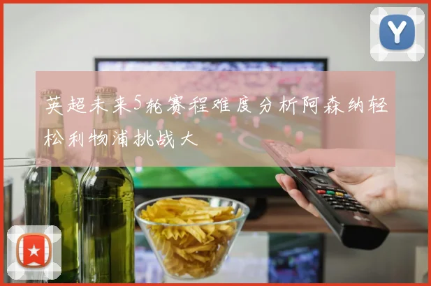 英超未来5轮赛程难度分析阿森纳轻松利物浦挑战大