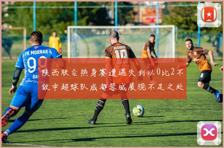 陕西联合热身赛遭遇失利以0比2不敌中超球队成都蓉城展现不足之处