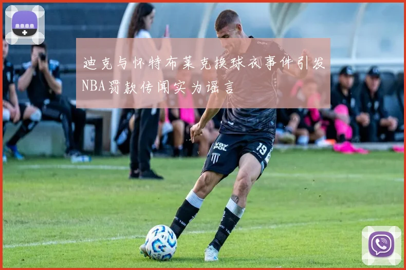 迪克与怀特布莱克换球衣事件引发NBA罚款传闻实为谣言