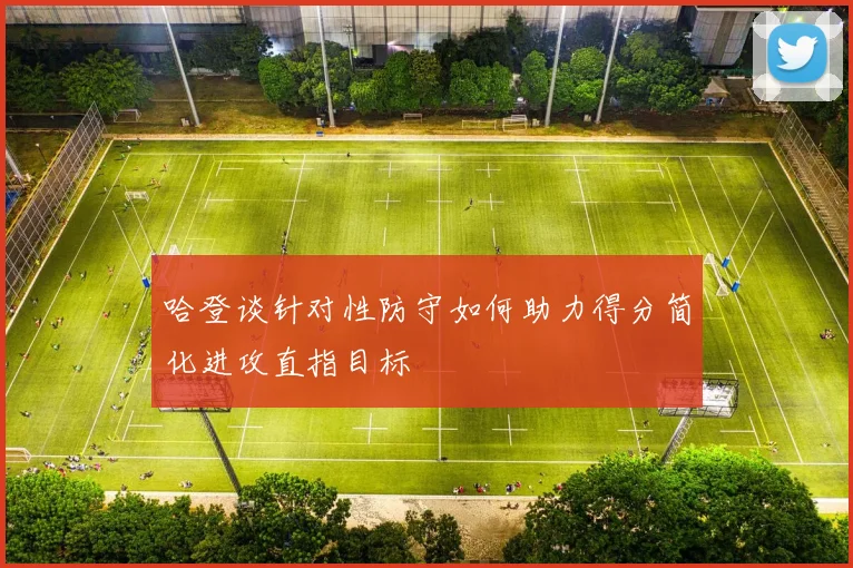 哈登谈针对性防守如何助力得分简化进攻直指目标