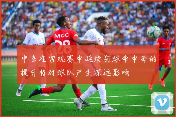 申京在常规赛中延续罚球命中率的提升将对球队产生深远影响