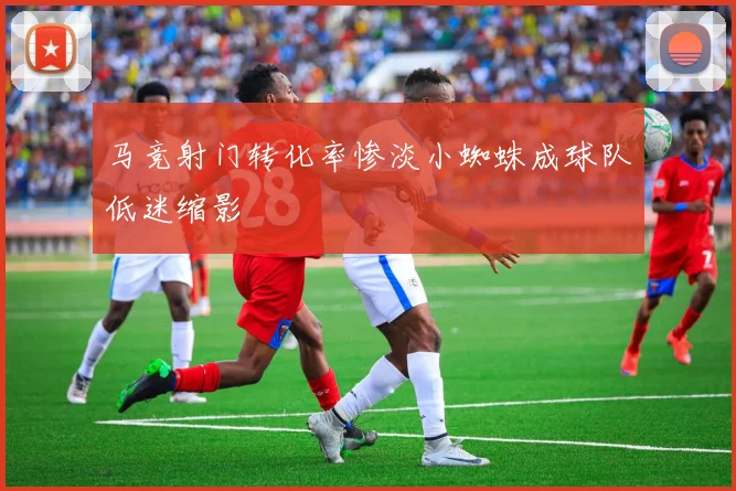 马竞射门转化率惨淡小蜘蛛成球队低迷缩影