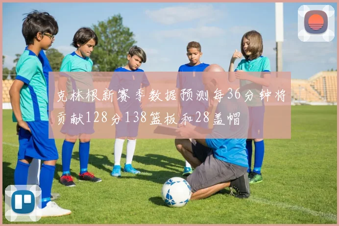 克林根新赛季数据预测每36分钟将贡献128分138篮板和28盖帽