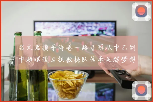 吕文君携手海港一路夺冠从中乙到中超退役后执教梯队传承足球梦想
