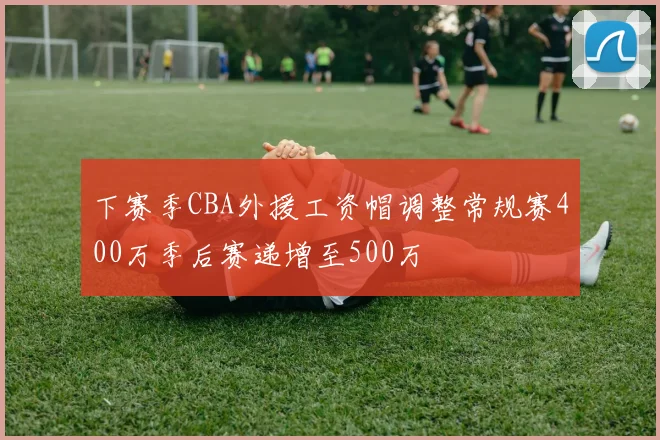 下赛季CBA外援工资帽调整常规赛400万季后赛递增至500万