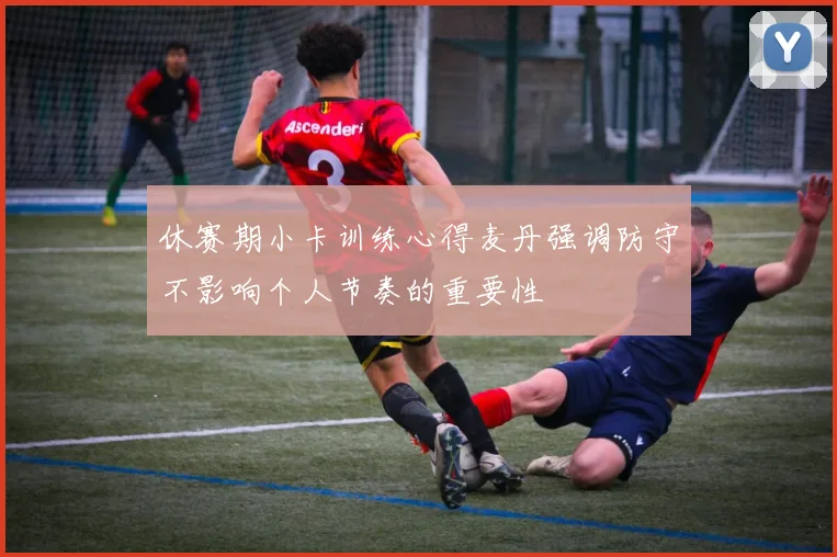 休赛期小卡训练心得麦丹强调防守不影响个人节奏的重要性