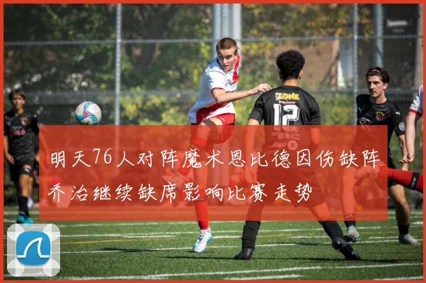 明天76人对阵魔术恩比德因伤缺阵乔治继续缺席影响比赛走势