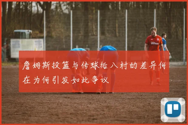 詹姆斯投篮与传球给八村的差异何在为何引发如此争议