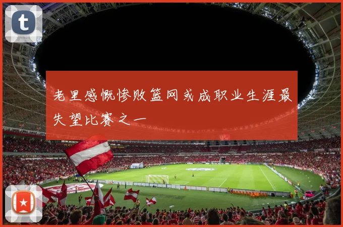 老里感慨惨败篮网或成职业生涯最失望比赛之一