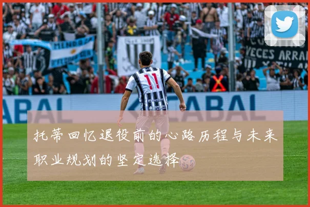 托蒂回忆退役前的心路历程与未来职业规划的坚定选择