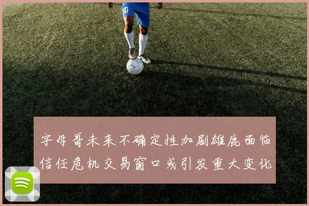 字母哥未来不确定性加剧雄鹿面临信任危机交易窗口或引发重大变化