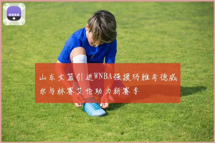 山东女篮引进WNBA强援玛雅考德威尔与林赛艾伦助力新赛季