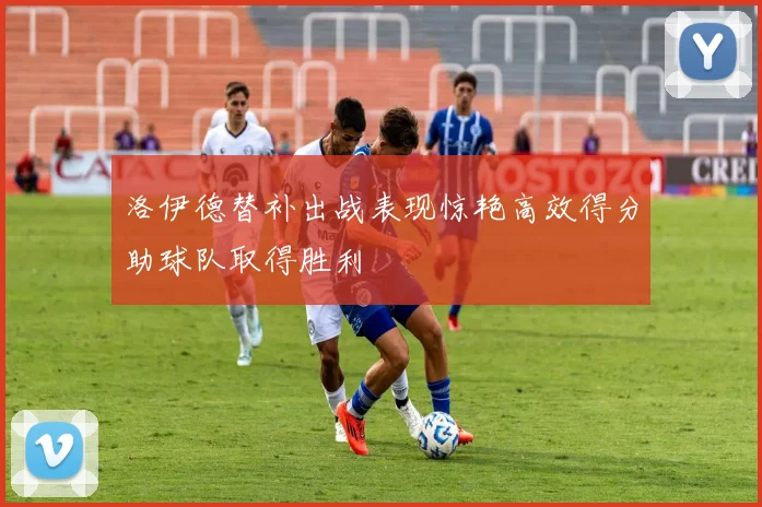 洛伊德替补出战表现惊艳高效得分助球队取得胜利