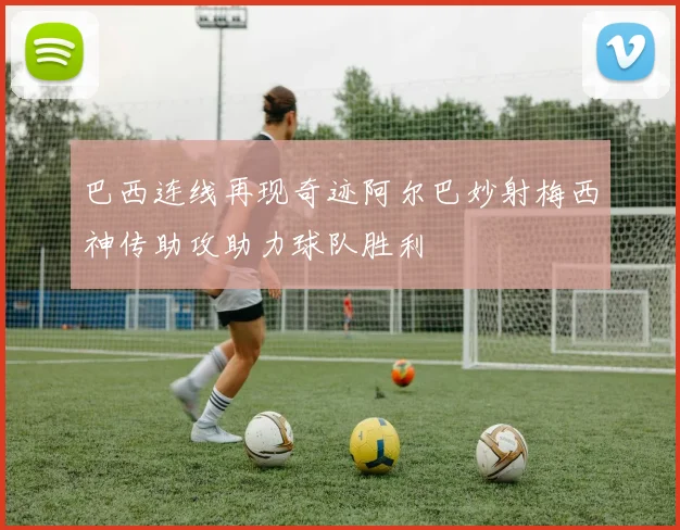 巴西连线再现奇迹阿尔巴妙射梅西神传助攻助力球队胜利