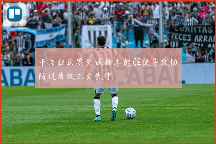 卡马拉反思失误称本能驱使导致协防过度致三分失守