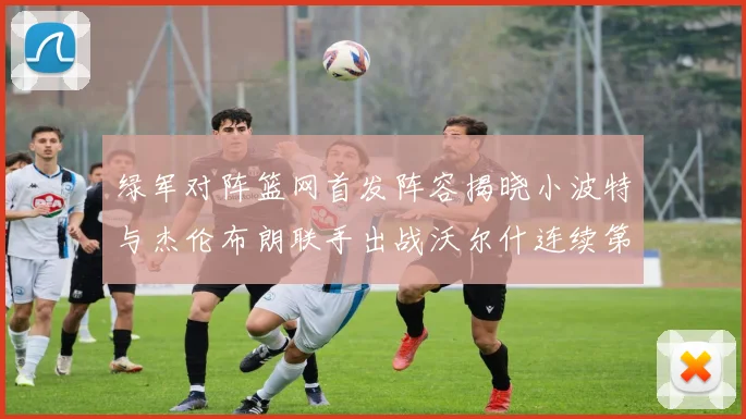 绿军对阵篮网首发阵容揭晓小波特与杰伦布朗联手出战沃尔什连续第三场首发